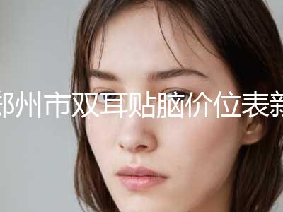 郑州市双耳贴脑价位表新版本-郑州市双耳贴脑美容一次要多少费用