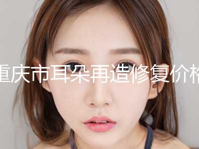 重庆市耳朵再造修复价格表细览-重庆市耳朵再造修复均价为70777元