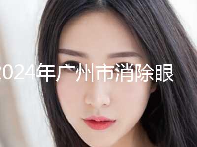 2024年广州市消除眼袋手术有名价格表倾情一览（广州市消除眼袋手术手术价位多少钱）